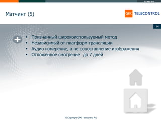 31. März 2014
© Copyright GfK Telecontrol AG
Мэтчинг (5)
14
 Признанный широкоиспользуемый метод
 Независимый от платформ трансляции
 Аудио измерение, а не сопоставление изображения
 Отложенное смотрение до 7 дней
 