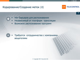 31. März 2014
© Copyright GfK Telecontrol AG
Кодирование/Создание меток (4)
19
 Нет барьеров для распознавания
 Независимый от платформ трансляции
 Возможно распознавание программ
 Требуется сотрудничество с компаниями-
вещателями
19
 