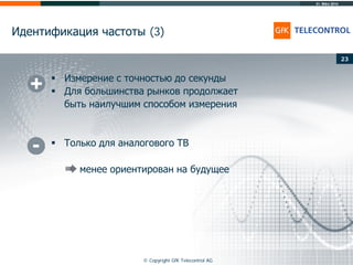 31. März 2014
© Copyright GfK Telecontrol AG
Идентификация частоты (3)
23
 Измерение с точностью до секунды
 Для большинства рынков продолжает
быть наилучшим способом измерения
 Только для аналогового ТВ
менее ориентирован на будущее
 