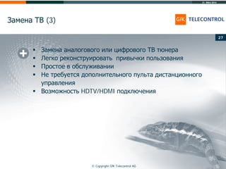31. März 2014
© Copyright GfK Telecontrol AG
Замена ТВ (3)
27
 Замена аналогового или цифрового ТВ тюнера
 Легко реконструировать привычки пользования
 Простое в обслуживании
 Не требуется дополнительного пульта дистанционного
управления
 Возможность HDTV/HDMI подключения
 