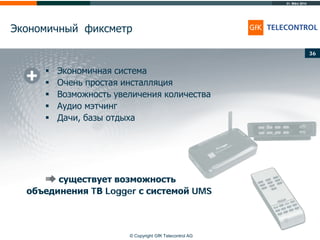 31. März 2014
© Copyright GfK Telecontrol AG
Экономичный фиксметр
36
 Экономичная система
 Очень простая инсталляция
 Возможность увеличения количества
 Аудио мэтчинг
 Дачи, базы отдыха
существует возможность
объединения TВ Logger с системой UMS
 