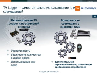31. März 2014
© Copyright GfK Telecontrol AG
TV Logger – самостоятельно использование или
совмещение?
40
Использование TV
Logger как отдельной
системы
Возможность
совмещать с
системой UMS
 Экономичность
 Увеличение количества
в любое время
 Использование вне
дома
 Дополнительная
функциональность, отвечающая
требованиям потребителей
 