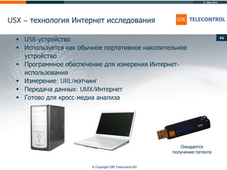 31. März 2014
© Copyright GfK Telecontrol AG
USX – технология Интернет исследования
46
 USB-устройство
 Используется как обычное портативное накопительное
устройство
 Программное обеспечение для измерения Интернет-
использования
 Измерение: URL/мэтчинг
 Передача данных: UMX/Интернет
 Готово для кросс-медиа анализа
Ожидается
получение патента
 