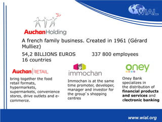 54,2 BILLIONS EUROS 337 800 employees
16 countries
A french family business. Created in 1961 (Gérard
Mulliez)
bring together the food
retail formats,
hypermarkets,
supermarkets, convenience
stores, drive outlets and e-
commerce.
Immochan is at the same
time promoter, developer,
manager and investor for
the group’s shopping
centres
Oney Bank
specializes in
the distribution of
financial products
and services and
electronic banking
 