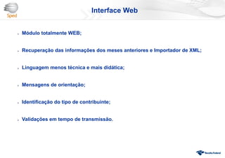  Módulo totalmente WEB;
 Recuperação das informações dos meses anteriores e Importador de XML;
 Linguagem menos técnica e mais didática;
 Mensagens de orientação;
 Identificação do tipo de contribuinte;
 Validações em tempo de transmissão.
Interface Web
 