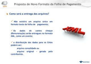  Como será a entrega dos arquivos?
 Não existirá um arquivo único em
formato texto da folha de pagamento;
 Os dados do contra cheque
(Remuneração) serão entregues no formato
XML, como um evento;
 a distribuição dos dados para os Entes
poderá ser:
arquivo consolidado ou
arquivo original - gerado pelo
contribuinte.
Proposta de Novo Formato da Folha de Pagamento
 
