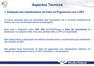Aspectos Técnicos
 Validação dos trabalhadores da Folha de Pagamento com o RET
O evento admissão deve ser transmitido pelo empregador até o momento imediatamente
anterior ao início da atividade laboral do empregado.
Será feito o batimento entre CPF, NIS (NIT/PIS/Pasep) e Data de nascimento do
trabalhador no cadastro CNIS. Não será admitido NIS ou CPF em duplicidade.
Não poderá haver a declaração dos débitos previdenciários e recolhimento para trabalhador
não admitido no RET.
Não poderá haver fechamento da folha de pagamento com trabalhadores faltantes em
relação aos trabalhadores ativos no RET (admitidos e não afastados)
 