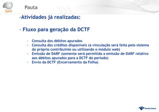 Pauta
-Atividades já realizadas:
- Fluxo para geração da DCTF
- Consulta dos débitos apurados
- Consulta dos créditos disponíveis (a vinculação será feita pelo sistema
do próprio contribuinte ou utilizando o módulo web)
- Emissão de DARF (somente será permitida a emissão de DARF relativo
aos débitos apurados para a DCTF do período)
- Envio da DCTF (Encerramento da Folha)
 