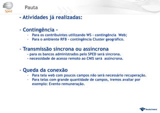 Pauta
- Atividades já realizadas:
- Contingência –
- Para os contribuintes utilizando WS – contingência Web;
- Para o ambiente RFB – contingência Cluster geográfico.
- Transmissão síncrona ou assíncrona
– para os bancos administrados pelo SPED será síncrona.
- necessidade de acesso remoto ao CNIS será assíncrona.
- Queda da conexão
- Para tela web com poucos campos não será necessário recuperação.
- Para telas com grande quantidade de campos, iremos avaliar por
exemplo: Evento remuneração.
 