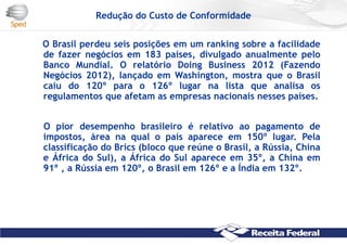 Redução do Custo de Conformidade
O Brasil perdeu seis posições em um ranking sobre a facilidade
de fazer negócios em 183 países, divulgado anualmente pelo
Banco Mundial. O relatório Doing Business 2012 (Fazendo
Negócios 2012), lançado em Washington, mostra que o Brasil
caiu do 120º para o 126º lugar na lista que analisa os
regulamentos que afetam as empresas nacionais nesses países.
O pior desempenho brasileiro é relativo ao pagamento de
impostos, área na qual o país aparece em 150º lugar. Pela
classificação do Brics (bloco que reúne o Brasil, a Rússia, China
e África do Sul), a África do Sul aparece em 35º, a China em
91º , a Rússia em 120º, o Brasil em 126º e a Índia em 132º.
 