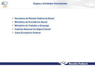  Secretaria da Receita Federal do Brasil
 Ministério da Previdência Social
 Ministério do Trabalho e Emprego
 Instituto Nacional do Seguro Social
 Caixa Econômica Federal
Órgãos e Entidades Participantes
 