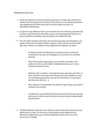 PRIMER DIA DE CLASE.
Antes de empezar las clases, tenemos que hacer una lista que contiene los
nombres de los alumnos y las clases. En las listas y en las clases pondremos
unas pegatinas de colores para que los chicos sepan su clase y la
identifiquen fácilmente.
Lo primero que debemos hacer con alumnos de 3º de Primaria el primer día
de clase es presentarnos ante ellos, ya que con total seguridad seamos sus
nuevos profesoras debido a que se produce el cambio de ciclo.
Por otro lado, tenemos que hacer una circular para que sea entregada a sus
padres. Esta nota informativa debe contener el día y la hora de la reunión
que más o menos se realizará al mes siguiente de empezar las clases.
-

En dicha reunión se informará a los padres de las normas de
convivencia a las que se ha llegado a un acuerdo con el cuerpo
docente.

-

Otro información importante y que se debe transmitir a los
padres es la de las actividades complementarias que se van a
realizar durante el curso.

-

Debemos dar a conocer a los padres lo que queremos de ellos, es
decir, hacerlos una especie de tutorial para que trabajen en casa
con sus hijos (si queremos que los den autonomía, si queremos
que lean con ellos etc.…).

-

Otro aspecto es transmitirles los objetivos que tengo y que quiero
realizar con sus hijos.

-

También hay que facilitarlos los horarios de tutorías que tenemos
para que en caso de que necesiten de nuestra ayuda sepan donde
encontramos.

También debemos informar a los alumnos de los materiales necesarios que
deben llevar a clase, los horarios y los profesores que impartirán las
diferentes asignaturas, que con total seguridad conocen de sus cursos
previos en el colegio.

 