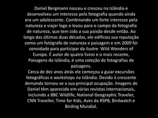 Daniel Bergmann nasceu e cresceu na Islândia e
desenvolveu um interesse pela fotografia quando ainda
era um adolescente. Combinando um forte interesse pela
natureza e viajar logo o levou para o campo da fotografia
de natureza, que tem sido a sua paixão desde então. Ao
longo das últimas duas décadas, ele edificou sua reputação
como um fotógrafo de natureza e paisagem e em 2009 foi
convidado para participar da ilustre Wild Wonders of
Europe. É autor de quatro livros e o mais recente,
Paisagens da Islândia, é uma coleção de fotografias de
paisagens.
Cerca de dez anos atrás ele começou a guiar excursões
fotográficas e workshops na Islândia. Devido à crescente
demanda tornou-se a sua principal ocupação. Imagens de
Daniel têm aparecido em várias revistas internacionais,
incluindo a BBC Wildlife, National Geographic Traveler,
CNN Traveller, Time for Kids, Aves da RSPB, Birdwatch e
Birding Mundial.
 
