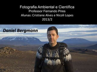 Fotografia Ambiental e Científica
Professor Fernando Pires
Daniel Bergmann
Alunas: Cristiane Alves e Nicoli Lopes
2013/2
 
