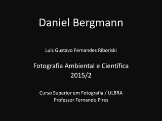Daniel Bergmann
Luis Gustavo Fernandes Riboriski
Fotografia Ambiental e Científica
2015/2
Curso Superior em Fotografia / ULBRA
Professor Fernando Pires
 