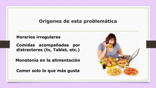 Orígenes de esta problemática
Horarios irregulares
Comidas acompañadas por
distractores (tv, Tablet, etc.)
Monotonía en la alimentación
Comer solo lo que más gusta
 