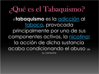 tabaquismo es la adicción al
  El

       tabaco, provocada
 principalmente por uno de sus
componentes activos, la nicotina;
  la acción de dicha sustancia
acaba condicionando el abuso de
             su consumo
 