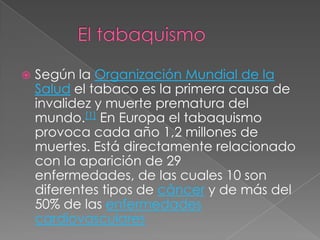    Según la Organización Mundial de la
    Salud el tabaco es la primera causa de
    invalidez y muerte prematura del
    mundo.[1] En Europa el tabaquismo
    provoca cada año 1,2 millones de
    muertes. Está directamente relacionado
    con la aparición de 29
    enfermedades, de las cuales 10 son
    diferentes tipos de cáncer y de más del
    50% de las enfermedades
    cardiovasculares
 
