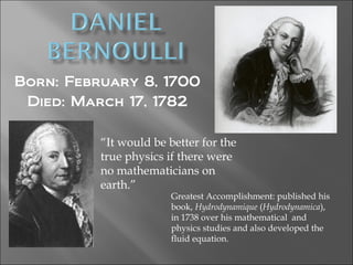 Born: February 8, 1700
Died: March 17, 1782
“It would be better for the
true physics if there were
no mathematicians on
earth.”
Greatest Accomplishment: published his
book, Hydrodynamique (Hydrodynamica),
in 1738 over his mathematical and
physics studies and also developed the
fluid equation.
 