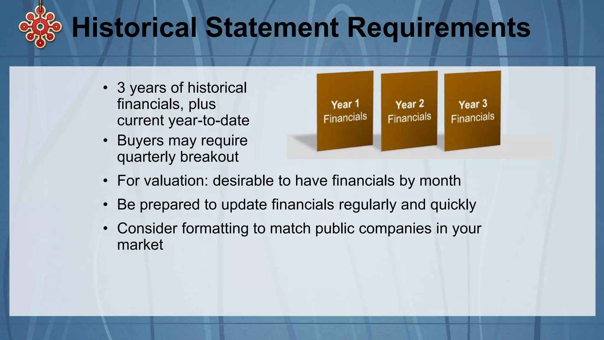 Historical Statement Requirements
• 3 years of historical
financials, plus
current year-to-date
• Buyers may require
quarterly breakout
• For valuation: desirable to have financials by month
• Be prepared to update financials regularly and quickly
• Consider formatting to match public companies in your
market
 