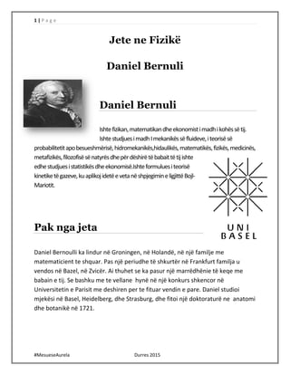 1 | P a g e
#MesueseAurela Durres 2015
Jete ne Fizikë
Daniel Bernuli
Daniel Bernuli
Ishtefizikan,matematikandheekonomistimadhikohëssëtij.
IshtestudjuesimadhImekanikëssëfluideve,iteorisësë
probabilitetitapobesueshmërisë,hidromekanikës,hidaulikës,matematikës,fizikës,medicinës,
metafizikës,filozofisësënatyrësdhepërdëshirëtëbabaittëtijishte
edhestudjuesistatistikësdheekonomisë.Ishteformuluesiteorisë
kinetiketëgazeve,kuaplikojidetëevetanëshpjegimineligjittëBojl-
Mariotit.
Pak nga jeta
Daniel Bernoulli ka lindur në Groningen, në Holandë, në një familje me
matematicient te shquar. Pas një periudhe të shkurtër në Frankfurt familja u
vendos në Bazel, në Zvicër. Ai thuhet se ka pasur një marrëdhënie të keqe me
babain e tij. Se bashku me te vellane hynë në një konkurs shkencor në
Universitetin e Parisit me deshiren per te fituar vendin e pare. Daniel studioi
mjekësi në Basel, Heidelberg, dhe Strasburg, dhe fitoi një doktoraturë ne anatomi
dhe botanikë në 1721.
 