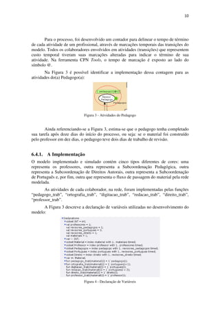 10




       Para o processo, foi desenvolvido um contador para delinear o tempo de término
de cada atividade de um profissional, através de marcações temporais das transições do
modelo. Todos os colaboradores envolvidos em atividades (transições) que representem
custo temporal tiveram suas marcações alteradas para indicar o término de sua
atividade. Na ferramenta CPN Tools, o tempo de marcação é exposto ao lado do
símbolo @.
       Na Figura 3 é possível identificar a implementação dessa contagem para as
atividades do(a) Pedagogo(a):




                             Figura 3 - Atividades do Pedagogo


       Ainda referenciando-se a Figura 3, estima-se que o pedagogo tenha completado
sua tarefa após doze dias do início do processo, ou seja: se o material foi construído
pelo professor em dez dias, o pedagogo teve dois dias de trabalho de revisão.


6.4.1. A Implementação
O modelo implementado e simulado contém cinco tipos diferentes de cores: uma
representa os professores, outra representa a Subcoordenação Pedagógica, outra
representa a Subcoordenação de Direitos Autorais, outra representa a Subcoordenação
de Português e, por fim, outra que representa o fluxo de passagem do material pela rede
modelada.
       As atividades de cada colaborador, na rede, foram implementadas pelas funções
“pedagogo_trab”, “ortografia_trab”, “digitacao_trab”, “redacao_trab”, “direito_trab”,
“professor_trab”.
      A Figura 3 descreve a declaração de variáveis utilizadas no desenvolvimento do
modelo:




                             Figura 4 - Declaração de Variáveis
 