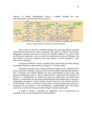 12




Autorais. O modelo implementado simula o                  trabalho    efetuado   por essas
subcoordenações, conforme demonstra a Figura 8:




                 Figura 8 - Encaminhamento de Material para Subcoordenações


        Aqui é possível observar o trabalho realizado por cada subcomissão contendo
profissionais de áreas adversas. Mais à esquerda, observando-se a Figura 8, existe um(a)
pedagogo(a), pronto(a) para iniciar a revisão de conteúdos didáticos. Ao centro, existe
um Revisor(a) Jurídico(a) e, mais à direita, três profissionais da área de Português: um
para realizar a revisão de ortografia, outro para realizar a revisão ortográfica e outro
para revisar a digitação.
       O programa CPNTools simula o trabalho desses profissionais de forma análoga
ao trabalho do professor demonstrado nas Figuras 6, 7 e 8 deste artigo.
       O detalhe importante é que se algum profissional falhar ou não completar todo o
processo que lhe é conferido, o processo de revisão do trabalho elaborado pelo professor
não é concluído. Um trabalho depende do outro, principalmente porque temos aqui
processos dependentes entre si. Aqui se pode observar a importância da simulação do
processo e o entendimento do modelo por parte dos profissionais envolvidos neste
projeto: os componentes de uma equipe multidisciplinar estão ligados para se alcançar e
compartilhar um objetivo comum, criando vínculos diante dos seus desafios do dia-a-
dia de trabalho. Todos os envolvidos devem remar na mesma direção para poderem ir
avançando em seus projetos e suas possibilidades, compartilhando tanto seus acertos
como erros e tendo em mente que uma boa relação estimula a cooperação.
       A Figura 9 mostra a simulação em andamento, com os profissionais em
atividade no processo de elaboração de material didático:
 