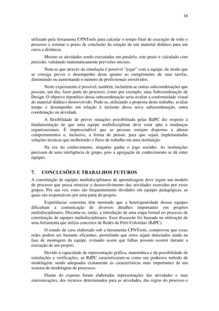 14




utilizado pela ferramenta CPNTools para calcular o tempo final de execução de todo o
processo e estimar o prazo de conclusão da criação de um material didático para um
curso a distância.
       Mesmo as atividades sendo executadas em paralelo, este prazo é calculado com
precisão, validando matematicamente previsões iniciais.
      Nota-se que através da simulação é possível “jogar” com a equipe, de modo que
se consiga prever o desempenho desta quanto ao cumprimento de suas tarefas,
diminuindo ou aumentando o número de profissionais envolvidos.
       Neste experimento é possível, também, incluírem-se outras subcoordenações que
possam, um dia, fazer parte do processo, como por exemplo, uma Subcoordenação de
Design. O objetivo hipotético dessa subcoordenação seria avaliar a conformidade visual
do material didático desenvolvido. Pode-se, utilizando a proposta deste trabalho, avaliar
tempo e desempenho em relação à inclusão dessa nova subcoordenação, outra
coordenação ou atividade.
       A flexibilidade de prever situações possibilitada pelas RdPC diz respeito à
fundamentação de que uma equipe multidisciplinar deve estar apta a mudanças
organizacionais. É imprescindível que as pessoas estejam dispostas a alterar
comportamentos e, inclusive, a forma de pensar, para que sejam implementadas
soluções técnicas que melhorarão o fluxo de trabalho em uma instituição.
       Na era do conhecimento, ninguém ganha o jogo sozinho. As instituições
precisam de uma inteligência de grupo, pois a agregação de conhecimento se dá entre
equipes.


7.   CONCLUSÕES E TRABALHOS FUTUROS
A constituição de equipes multidisciplinares de aprendizagem deve seguir um modelo
de processo que possa otimizar o desenvolvimento das atividades exercidas por esses
grupos. Por sua vez, estes são frequentemente divididos em equipes pedagógicas, as
quais são responsáveis por uma parte do projeto.
        Experiências concretas têm mostrado que a heterogeneidade dessas equipes
dificultam a comunicação de diversos detalhes importantes em projetos
multidisciplinares. Discutiu-se, então, a introdução de uma etapa formal no processo de
constituição de equipes multidisciplinares. Essa discussão foi baseada na utilização de
uma ferramenta que utiliza conceitos de Redes de Petri Coloridas (RdPC).
       O estudo de caso elaborado sob a ferramenta CPNTools, comprovou que essas
redes podem ser bastante eficientes, permitindo que erros sejam detectados ainda na
fase de montagem da equipe, evitando assim que falhas possam ocorrer durante a
execução de um projeto.
       Devido à capacidade de representação gráfica, matemática e da possibilidade de
simulações e verificações, as RdPC caracterizaram-se como um poderoso método de
modelagem, sendo adequadas exatamente às características mais importantes de um
sistema de modelagem de processos.
       Diante do exposto foram elaboradas representações das atividades e suas
sincronizações, dos recursos determinados para as atividades, das regras do processo e
 