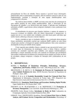 15




principalmente do fluxo de trabalho. Dessa maneira é possível trocar informações
padronizadas entre os participantes do projeto, além de analisar o processo antes de sua
implementação, tornando a formação de uma equipe multidisciplinar mais
compreensível e eficiente.
        No contexto deste trabalho, as RdPC serviram como uma base de sustentação de
uma análise paralela de uma equipe multidisciplinar. Após a observação de um
fluxograma de trabalho a ser desenvolvido pela equipe, é aplicada uma modelagem
utilizando-se RdPC, a qual retorna valores temporais simulados e mais condizentes com
a realidade.
       O entendimento do processo gera ligações legítimas e capazes de amparar os
insucessos eventuais no trabalho, além dos abalos educacionais e interpessoais. A
equipe traz em si o seu sentido mais verdadeiro, pois dela fazem parte indivíduos que
unidos fazem a diferença e buscam o mesmo objetivo.
       Assim, considera-se que os resultados obtidos com a realização desta pesquisa
foram satisfatórios, permitindo concluir que realmente RdPC podem ser uma ótima
solução para auxiliar a formação de equipes multidisciplinares, bem como aumentar o
desempenho da força de trabalho destas equipes.
       Como sugestão para trabalhos futuros, entende-se que seja possível testar o uso
de outros tipos de ferramentas de modelagem, como o Arena. Pode-se, também,
construir um simulador específico para trabalhos com equipes multidisciplinares,
permitindo a criação automática de telas com controles de interação que possibilitem
uma melhor compreensão da dinâmica de construção dessas equipes em termos de fluxo
de atividades, espaços temporais e relações de interação entre colaboradores de um
projeto.


8.   REFERÊNCIAS:
BANKS J, Handbook of Simulation: Principles, Methodology, Advances,
  Applications, and Practice . Prática. New York : John Wiley & Sons, Inc ; 1998.
BRUSTOLINI, J. R; SILVA, E. M; Simulação do Processo de Congelamento em
  uma Unidade Produtora de Aves. XXVII Encontro Nacional de Engenharia de
  Produção: Anais, 2007.
CHIOLA, G. & et al; A Symbolic Reachability Graph For Coloured Petri Nets.
  Dipartimento di Informatica, Università di Torino, Italy, 1997. Disponível em:
  http://citeseerx.ist.psu.edu/viewdoc/summary?doi=10.1.1.25.6066.
FISHWICK PA. Simulation Model Design and Execution: Building Digital Worlds.
   Upper Saddle River, NJ: Prentice Hall ; 1995 .
FOGARTY, D. W.; BLACKSTONE Jr.; J. H.; HOFFMANN, T. R. Production &
  Inventory Management. 2 ed. Cincinnati: South-Western Publishing Co., 1991.
FRANCÊS, Carlos Renato Lisboa. Introdução às Redes de Petri. Laboratório de
  Computação Aplicada, Universidade Federal do Pará, 2003.
GEHLOT, Vijay; EDUPUGANTI, Kranthima; Use of Colored Petri Nets to Model,
  Analyze, and Evaluate Service Composition and Orchestration. Proceedings of
 