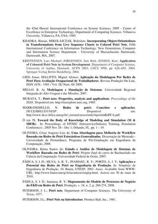 16




  the 42nd Hawaii International Conference on System Sciences, 2009 - Center of
  Excellence in Enterprise Technology, Department of Computing Sciences, Villanova
  University, Villanova, PA, USA, 1985.
KHADKA, Binsan, MIKOLAJCZAK, Boleslaw; Incorporating Object-Orientedness
  in Transformations from Live Sequence Charts to Colored Petri Nets. Fifth
  International Conference on Information Technology: New Generations, Computer
  and Information Science Department - University of Massachusetts Dartmouth,
  Dartmouth, MA, 2007.
KRISTENSEN, Lars Michael; JORGENSEN, Jens Bæk; JENSEN, Kurt; Application
  of Coloured Petri Nets in System Development. Department of Computer Science,
  University of Aarhus, Denmark, ACPN 2003, LNCS 3098, pp. 626–685, 2004.
  Springer-Verlag Berlin Heidelberg, 2004.
LIED, Jonas; SELLITTO, Miguel Afonso; Aplicação da Modelagem Por Redes de
  Petri Para Avaliação Ocupacional de Trabalhadores. Revista Produção On Line,
  ISSN 1676 - 1901 / Vol. lX/ Num. lll/ 2009.
MELLO, B. A; Modelagem e Simulação de Sistemas. Universidade Regional
 Integrada do Alto Uruguai e das Missões, 2007.
MURATA, T.; Petri nets: Properties, analysis and applications. Proceedings of the
 IEEE. Disponível em: http://ieeexplore.ieee.org, 1989.
MARRANGHELLO,          N.    Redes     de    petri:  Conceitos   e     aplicacões,
 DCCE/IBILCE/UNESP.                            Disponível                     em:
 http://www.dcce.ibilce.unesp.br/_norian/cursos/mds/ApostilaRdPCA.pdf.
Ö ren TI. Toward the Body of Knowledge of Modeling and Simulation (M &
  SBOK) . In: Proceedings. of I/ITSEC (Interservice/Industry Training, Simulation
  Conference) ; 2005 Nov 28 – Dec 1; Orlando, FL. pp. 1 – 19.
OLIVEIRA, César Augusto Lins de; Uma Abordagem para Melhoria de Workflow
  Baseada em Redes de Petri Estocásticas Generalizadas. Dissertação de Mestrado -
  Universidade de Pernambuco, Programa de Pós-Graduação em Engenharia da
  Computação, 2008.
OLIVEIRA, Kênia Santos de; Estudo e Análise de Modelagem de Sistemas de
  Workflow Baseada em Redes de Petri. Projeto final do curso de Bacharelado em
  Ciência da Computação. Universidade Federal de Goiás, 2007.
PÁDUA, S. I. D.; SILVA, A. R. Y.; INAMASU, R. Y.; PORTO, A. J. V; Aplicações e
  Potencial das Redes de Petri na Engenharia de Produção. In: Simpósio de
  Engenharia de Produção, 10, Bauru, UNESP, 2003. Anais. Avaliable from WWW:
  URL: http://www.bauru.unesp.br/acontece/simpep.html. Acesso em 30 de maio de
  2010.
PÁDUA, S. I. D.; Inamasu, R. Y; Mapeamento do Modelo de Processos de Negócio
  do EKD em Redes de Petri. Produção, v. 18, n. 2, p. 260-274, 2008.
PETERSON, J. L.; Petri nets. Department of Computer Sciences, The University of
  Texas, 1977.
PETERSON, J.L.; Petri Nets na Introduction. Prentice Hall, Inc., 1981.
 
