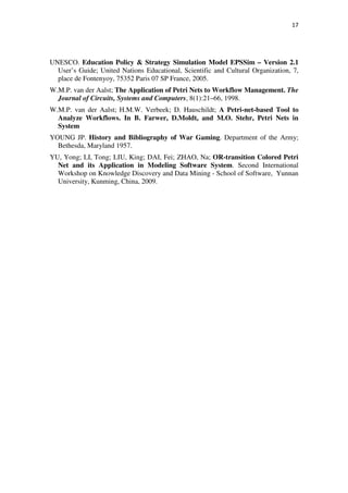 17




UNESCO. Education Policy & Strategy Simulation Model EPSSim – Version 2.1
  User’s Guide; United Nations Educational, Scientific and Cultural Organization, 7,
  place de Fontenyoy, 75352 Paris 07 SP France, 2005.
W.M.P. van der Aalst; The Application of Petri Nets to Workflow Management. The
  Journal of Circuits, Systems and Computers, 8(1):21–66, 1998.
W.M.P. van der Aalst; H.M.W. Verbeek; D. Hauschildt; A Petri-net-based Tool to
  Analyze Workflows. In B. Farwer, D.Moldt, and M.O. Stehr, Petri Nets in
  System
YOUNG JP. History and Bibliography of War Gaming. Department of the Army;
  Bethesda, Maryland 1957.
YU, Yong; LI, Tong; LIU, King; DAI, Fei; ZHAO, Na; OR-transition Colored Petri
  Net and its Application in Modeling Software System. Second International
  Workshop on Knowledge Discovery and Data Mining - School of Software, Yunnan
  University, Kunming, China, 2009.
 