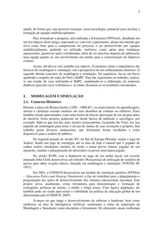 2




ampla, de forma que seja possível enxergar, nessa tecnologia, potencial para auxiliar a
formação de equipes multidisciplinares.
       Para formalizar a pesquisa, será utilizada a ferramenta CPNTools, detalhada em
um dos tópicos deste artigo, esperando-se, com este experimento, adotar um método que
sirva como base para a compreensão do processo a ser desenvolvido por equipes
multidisciplinares, podendo ser utilizado, inclusive, como apoio para mudanças
operacionais, promover ações coordenadas, além de ser uma boa maneira de influenciar
uma equipe quanto ao seu envolvimento em tarefas para a concretização de objetivos
comuns.
       Assim, dividiu-se este trabalho em tópicos. O primeiro relata a importância das
técnicas de modelagem e simulação, sob a perspectiva de um embasamento histórico. O
segundo aborda conceitos de modelagem e simulação. Na sequência, faz-se um breve
apanhado a respeito de redes de Petri e RdPC. Para dar seguimento ao trabalho, realiza-
se um estudo de caso utilizando-se RdPC, modelando-se a elaboração de materiais
didáticos para um curso à distância e, só então, discutem-se os resultados encontrados.


2.   MODELAGEM E SIMULAÇÃO
2.1. Contexto Histórico
Durante a época do Renascimento (1200 – 1600 dC), ou renascimento da aprendizagem,
artistas e cientistas usaram modelos em seus desenhos de estátuas ou edifícios. Estes
modelos foram apresentados como uma forma de buscar aprovação de um projeto antes
de iniciá-lo. Estes projetos poderiam ser desde bustos de mármore a sarcófagos, por
exemplo. Sabe-se que um dos mais ilustres renascentistas, Leonardo Da Vinci, fez uso
repetido de modelagem para testar o design de muitas de suas invenções e projetos. Seu
trabalho gerou diversos manuscritos, que felizmente foram recolhidos e estão
disponíveis para a análise do público.
       Na segunda metade do século XV, no Sul da Europa Oriental, surgiu o jogo de
Xadrez. Sendo um jogo de estratégia, até os dias de hoje é natural que o jogador de
xadrez realize simulações mentais de modo a tentar prever futuras jogadas de seu
oponente, simular o planejamento do adversário ou prever uma futura jogada.
       No século XVIII, com a Inglaterra no auge do seu poder naval, um escocês
chamado John Clerk desenvolveu um método (Wargaming) de utilização de modelos de
navios para obter insights táticos, baseado em modelagem e simulação (YOUNG JP;
1957).
       Em 2001, a UNESCO desenvolveu um modelo de simulação genérico (EPSSim
- Education Policy and Strategy Simulation), a fim de contribuir para o planejamento e
programação das ações de desenvolvimento dos sistemas educacionais nacionais. Este
projeto serve, atualmente, como ferramenta para demonstração e formação de
concepções políticas de ensino, a médio e longo prazo. Com ligeira adaptação, ele
também pode ser usado para testar a viabilidade da política de educação global de um
determinado país (UNESCO, 2005).
      Avanços no que tange o desenvolvimento de software e hardware, bem como
melhorias na área de Inteligência Artificial, aceleraram o ritmo de maturação da
Modelagem e Simulação como disciplina e ferramenta. Os elementos atuais melhoram
 