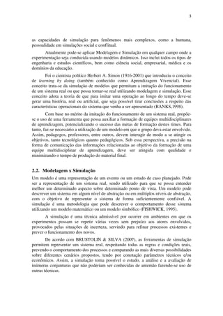 3




as capacidades de simulação para fenômenos mais complexos, como a humana,
pessoalidade em simulações social e conflitual.
       Atualmente pode-se aplicar Modelagem e Simulação em qualquer campo onde a
experimentação seja conduzida usando modelos dinâmicos. Isso inclui todos os tipos de
engenharia e estudos científicos, bem como ciência social, empresarial, médica e os
domínios da educação.
       Foi o cientista político Herbert A. Simon (1916-2001) que introduziu o conceito
de learning by doing (também conhecido como Aprendizagem Vivencial). Esse
conceito trata-se da simulação de modelos que permitam a imitação do funcionamento
de um sistema real ou que possa tornar-se real utilizando modelagem e simulação. Esse
conceito adota a teoria de que para imitar uma operação ao longo do tempo deve-se
gerar uma história, real ou artificial, que seja possível tirar conclusões a respeito das
características operacionais do sistema que venha a ser apresentado (BANKS,1998).
        Com base no mérito da imitação do funcionamento de um sistema real, propõe-
se o uso de uma ferramenta que possa auxiliar a formação de equipes multidisciplinares
de aprendizagem, potencializando o sucesso das metas de formação destes times. Para
tanto, faz-se necessário a utilização de um modelo em que o grupo deva estar envolvido.
Assim, pedagogos, professores, entre outros, devem interagir de modo a se atingir os
objetivos, tanto tecnológicos quanto pedagógicos. Sob essa perspectiva, a precisão na
forma de comunicação das informações relacionadas ao objetivo da formação de uma
equipe multidisciplinar de aprendizagem, deve ser atingida com qualidade e
minimizando o tempo de produção do material final.


2.2. Modelagem x Simulação
Um modelo é uma representação de um evento ou um estudo de caso planejado. Pode
ser a representação de um sistema real, sendo utilizado para que se possa entender
melhor um determinado aspecto sobre determinado ponto de vista. Um modelo pode
descrever um sistema em algum nível de abstração ou em múltiplos níveis de abstração,
com o objetivo de representar o sistema de forma suficientemente confiável. A
simulação é uma metodologia que pode descrever o comportamento desse sistema
utilizando um modelo matemático ou um modelo simbólico (FISHWICK, 1995).
       A simulação é uma técnica admissível por ocorrer em ambientes em que os
experimentos possam se repetir várias vezes sem prejuízo aos atores envolvidos,
provocados pelas situações de incerteza, servindo para refinar processos existentes e
prever o funcionamento dos novos.
        De acordo com BRUSTOLIN & SILVA (2007), as ferramentas de simulação
permitem representar um sistema real, respeitando todas as regras e condições reais,
prevendo o comportamento dos processos e comparando as mais diversas possibilidades
sobre diferentes cenários propostos, tendo por conotação parâmetros técnicos e/ou
econômicos. Assim, a simulação torna possível o estudo, a análise e a avaliação de
inúmeras conjunturas que não poderiam ser conhecidas de antemão fazendo-se uso de
outras técnicas.
 