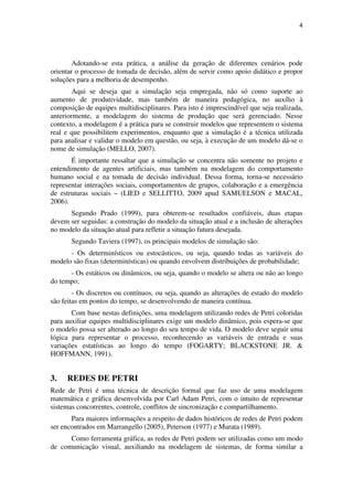 4




        Adotando-se esta prática, a análise da geração de diferentes cenários pode
orientar o processo de tomada de decisão, além de servir como apoio didático e propor
soluções para a melhoria de desempenho.
        Aqui se deseja que a simulação seja empregada, não só como suporte ao
aumento de produtividade, mas também de maneira pedagógica, no auxílio à
composição de equipes multidisciplinares. Para isto é imprescindível que seja realizada,
anteriormente, a modelagem do sistema de produção que será gerenciado. Nesse
contexto, a modelagem é a prática para se construir modelos que representem o sistema
real e que possibilitem experimentos, enquanto que a simulação é a técnica utilizada
para analisar e validar o modelo em questão, ou seja, à execução de um modelo dá-se o
nome de simulação (MELLO, 2007).
       É importante ressaltar que a simulação se concentra não somente no projeto e
entendimento de agentes artificiais, mas também na modelagem do comportamento
humano social e na tomada de decisão individual. Dessa forma, torna-se necessário
representar interações sociais, comportamentos de grupos, colaboração e a emergência
de estruturas sociais – (LIED e SELLITTO, 2009 apud SAMUELSON e MACAL,
2006).
      Segundo Prado (1999), para obterem-se resultados confiáveis, duas etapas
devem ser seguidas: a construção do modelo da situação atual e a inclusão de alterações
no modelo da situação atual para refletir a situação futura desejada.
       Segundo Taviera (1997), os principais modelos de simulação são:
      - Os determinísticos ou estocásticos, ou seja, quando todas as variáveis do
modelo são fixas (determinísticas) ou quando envolvem distribuições de probabilidade;
      - Os estáticos ou dinâmicos, ou seja, quando o modelo se altera ou não ao longo
do tempo;
        - Os discretos ou contínuos, ou seja, quando as alterações de estado do modelo
são feitas em pontos do tempo, se desenvolvendo de maneira contínua.
       Com base nestas definições, uma modelagem utilizando redes de Petri coloridas
para auxiliar equipes multidisciplinares exige um modelo dinâmico, pois espera-se que
o modelo possa ser alterado ao longo do seu tempo de vida. O modelo deve seguir uma
lógica para representar o processo, reconhecendo as variáveis de entrada e suas
variações estatísticas ao longo do tempo (FOGARTY; BLACKSTONE JR. &
HOFFMANN, 1991).


3.   REDES DE PETRI
Rede de Petri é uma técnica de descrição formal que faz uso de uma modelagem
matemática e gráfica desenvolvida por Carl Adam Petri, com o intuito de representar
sistemas concorrentes, controle, conflitos de sincronização e compartilhamento.
       Para maiores informações a respeito de dados históricos de redes de Petri podem
ser encontrados em Marrangello (2005), Peterson (1977) e Murata (1989).
      Como ferramenta gráfica, as redes de Petri podem ser utilizadas como um modo
de comunicação visual, auxiliando na modelagem de sistemas, de forma similar a
 