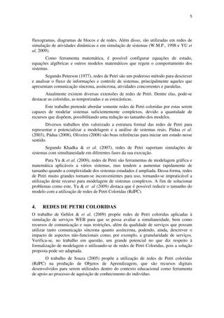 5




fluxogramas, diagramas de blocos e de redes. Além disso, são utilizadas em redes de
simulação de atividades dinâmicas e em simulação de sistemas (W.M.P., 1998 e YU et
al, 2009).
       Como ferramenta matemática, é possível configurar equações de estado,
equações algébricas e outros modelos matemáticos que regem o comportamento dos
sistemas.
       Segundo Peterson (1977), redes de Petri são um poderoso método para descrever
e analisar o fluxo de informações e controle de sistemas, principalmente aqueles que
apresentam comunicação síncrona, assíncrona, atividades concorrentes e paralelas.
       Atualmente existem diversas extensões de redes de Petri. Dentre elas, pode-se
destacar as coloridas, as temporizadas e as estocásticas.
       Este trabalho pretende abordar somente redes de Petri coloridas por estas serem
capazes de modelar sistemas suficientemente complexos, devido a quantidade de
recursos que dispõem, possibilitando uma redução no tamanho dos modelos.
       Diversos trabalhos têm valorizado a estrutura formal das redes de Petri para
representar e potencializar a modelagem e a análise de sistemas reais. Pádua et al.
(2003), Pádua (2008), Oliveira (2008) são boas referências para iniciar um estudo nesse
sentido.
       Segundo Khadka & et al. (2007), redes de Petri suportam simulações de
sistemas com simultaneidade em diferentes fases da sua execução.
        Para Yu & et al. (2009), redes de Petri são ferramentas de modelagem gráfica e
matemática aplicáveis a vários sistemas, mas tendem a aumentar rapidamente de
tamanho quando a complexidade dos sistemas estudados é ampliada. Dessa forma, redes
de Petri muito grandes tornam-se inconvenientes para uso, tornando-se impraticável a
utilização deste recurso para modelagem de sistemas complexos. A fim de solucionar
problemas como este, Yu & et al (2009) destaca que é possível reduzir o tamanho do
modelo com a utilização de redes de Petri Coloridas (RdPC).


4.   REDES DE PETRI COLORIDAS
O trabalho de Gehlot & et al. (2009) propõe redes de Petri coloridas aplicadas à
simulação de serviços WEB para que se possa avaliar a simultaneidade, bem como
recursos de comunicação e suas restrições, além da qualidade de serviços que possam
utilizar tanto comunicação síncrona quanto assíncrona, podendo, ainda, descrever o
impacto de aspectos não-funcionais como, por exemplo, a granularidade de serviços.
Verifica-se, no trabalho em questão, um grande potencial no que diz respeito à
formalização de modelagem e utilizando-se de redes de Petri Coloridas, pois a solução
proposta pode ser adaptada.
       O trabalho de Souza (2005) propõe a utilização de redes de Petri coloridas
(RdPC) na produção de Objetos de Aprendizagem, que são recursos digitais
desenvolvidos para serem utilizados dentro do contexto educacional como ferramenta
de apoio ao processo de aquisição de conhecimento do indivíduo.
 