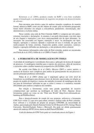 6




       Kristensen et al. (2004), produziu estudos de RdPC e teve bons resultados
quanto à formalização e ao planejamento de requisitos em projetos de desenvolvimento
de software.
       Para encontrar uma técnica capaz de analisar situações complexas de maneira
formal, adotou-se RdPC como um dos objetos de estudo, pois na literatura pesquisada,
foram muito eficientes em relação a concorrência, paralelismo, sincronização, não-
determinismo e exclusão mútua.
        Nesse sentido, uma rede de Petri Colorida (RdPC) é composta por três partes:
estrutura, inscrições e declarações. A estrutura é um grafo direcionado, com dois tipos
de nós (lugares e transições), com arcos interconectando nós de tipos diferentes. As
inscrições são associadas aos lugares, transições e arcos. As declarações são tipos,
funções, operações e variáveis. Quando a expressão do arco é avaliada, ela gera um
multi-conjunto de fichas coloridas. Expressões podem conter constantes, variáveis,
funções e operações definidas nas declarações, e não produzem efeito colateral.
      Para maiores informações sobre redes de Petri coloridas, podem ser encontradas
em Chiola & et al (1997), Gehlot & et al (2009) e Francês (2003).


5.   A FERRAMENTA DE MODELAGEM CPN TOOLS
A atividade de modelagem é considerada chave para a aplicação da técnica de inspeção
de processos. A modelagem contribui para o registro dos processos, além de incentivar
o raciocínio sobre a melhor maneira de reorganizá-los (OLIVEIRA, 2007).
       De acordo com Pádua & et al (2003), Oliveira (2007) e outros autores, a
ausência de técnicas mais complexas para análise do gerenciamento de um processo é
um dos principais problemas enfrentados.
        Pádua & et al (2003) afirma que é importante aplicar um certo nível de
formalismo na modelagem para diminuir riscos de decisões equivocadas em relação ao
projeto do modelo de negócios e muitos dos métodos existentes de modelagem não têm
um grau de formalismo suficiente no que se refere à sintaxe e à semântica, trazendo
dificuldades para análises complexas dos modelos.
       Em relação a ferramentas, existe uma grande quantidade de recursos
computacionais que auxiliam na modelagem de redes de Petri. Algumas dessas
ferramentas podem ser vistas no site “Petri nets World” (http://www.informatik.uni-
hamburg.de/TGI/PetriNets/).
        Para o desenvolvimento do estudo de caso proposto, utilizou-se a ferramenta
CPN Tools versão 2.2, que serve para editar, simular e analisar redes de Petri coloridas.
Esse software é o resultado do projeto de pesquisa CPN2000, da universidade de
Aarhus, patrocinada pelo Danish National Centre for IT Research (CIT), George Mason
University, Hewlett-Packard, Nokia e Microsoft. Ela pode ser obtida gratuitamente
através do endereço HTTP://www.daimi.au.dk/CPnets/CPN2000/.
       A tela de abertura do CPN Tools pode ser visualizada através da Figura 1:
 