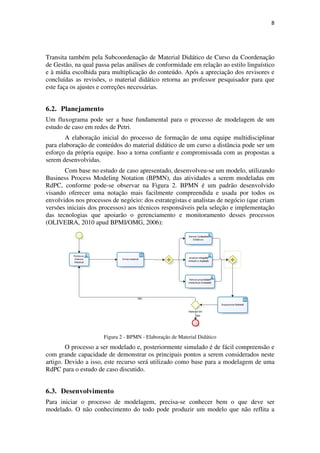 8




Transita também pela Subcoordenação de Material Didático de Curso da Coordenação
de Gestão, na qual passa pelas análises de conformidade em relação ao estilo linguístico
e à mídia escolhida para multiplicação do conteúdo. Após a apreciação dos revisores e
concluídas as revisões, o material didático retorna ao professor pesquisador para que
este faça os ajustes e correções necessárias.


6.2. Planejamento
Um fluxograma pode ser a base fundamental para o processo de modelagem de um
estudo de caso em redes de Petri.
        A elaboração inicial do processo de formação de uma equipe multidisciplinar
para elaboração de conteúdos do material didático de um curso a distância pode ser um
esforço da própria equipe. Isso a torna confiante e compromissada com as propostas a
serem desenvolvidas.
       Com base no estudo de caso apresentado, desenvolveu-se um modelo, utilizando
Business Process Modeling Notation (BPMN), das atividades a serem modeladas em
RdPC, conforme pode-se observar na Figura 2. BPMN é um padrão desenvolvido
visando oferecer uma notação mais facilmente compreendida e usada por todos os
envolvidos nos processos de negócio: dos estrategistas e analistas de negócio (que criam
versões iniciais dos processos) aos técnicos responsáveis pela seleção e implementação
das tecnologias que apoiarão o gerenciamento e monitoramento desses processos
(OLIVEIRA, 2010 apud BPMI/OMG, 2006):




                      Figura 2 - BPMN - Elaboração de Material Didático
        O processo a ser modelado e, posteriormente simulado é de fácil compreensão e
com grande capacidade de demonstrar os principais pontos a serem considerados neste
artigo. Devido a isso, este recurso será utilizado como base para a modelagem de uma
RdPC para o estudo de caso discutido.


6.3. Desenvolvimento
Para iniciar o processo de modelagem, precisa-se conhecer bem o que deve ser
modelado. O não conhecimento do todo pode produzir um modelo que não reflita a
 