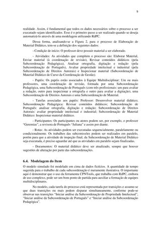 9




realidade. Assim, é fundamental que todos os dados necessários sobre o processo a ser
executado sejam identificados. Esse é o primeiro passo a ser realizado quando se deseja
automatizá-lo através de uma modelagem utilizando RdPC.
       Dessa forma, analisando-se a Figura 2, para o processo de Elaboração de
Material Didático, tem-se a definição dos seguintes dados:
       - Condição de início: O professor deve possuir material a ser elaborado.
       - Atividades: As atividades que compõem o processo são: Elaborar Material,
Enviar material (à coordenação de revisão), Revisar conteúdos didáticos (pela
Subcoordenação Pedagógica), Analisar ortografia, digitação e redação (pela
Subcoordenação de Português), Avaliar propriedade intelectual e industrial (pela
Subcoordenação de Direitos Autorais) e Inspecionar material (Subcoordenação de
Material Didático de Curso da Coordenação de Gestão).
       - Papéis: Os papéis estão associados à Equipe Multidisciplinar: Um ou mais
professores, uma coordenação de revisão, formada por uma Subcoordenação
Pedagógica, uma Subcoordenação de Português (com três profissionais: um para avaliar
a redação, outro para inspecionar a ortografia e outro para avaliar a digitação), uma
Subcoordenação de Direitos Autorais e uma Subcoordenação de Material.
       - Tarefas associadas aos papéis: Professor: Desenvolver material didático;
Subcoordenação Pedagógica: Revisar conteúdos didáticos; Subcoordenação de
Português: analisar ortografia, digitação e redação; Subcoordenação de Direitos
Autorais: avaliar propriedade intelectual e industrial; Subcoordenação de Material
Didático: Inspecionar material didático.
      - Participantes: Os participantes ou atores podem ser, por exemplo, o professor
“Geremias”, a revisora de Português “Juliana” e assim por diante.
       - Rotas: As atividades podem ser executadas sequencialmente, paralelamente ou
condicionalmente. Os trabalhos das subcomissões podem ser realizados em paralelo,
porém para que a atividade de inspeção final, da Subcoordenação de Material Didático
seja executada, é preciso aguardar até que as atividades em paralelo sejam finalizadas.
       - Documentos: O material didático deve ser atualizado, sempre que houver
sugestões de alteração por parte das subcoordenações.


6.4. Modelagem do Item
O modelo simulado foi modelado em cima de dados fictícios. A quantidade de tempo
sugerida para o trabalho de cada subcoordenação é meramente ilustrativa. O importante
aqui é demonstrar que o uso da ferramenta CPNTools, que trabalha com RdPC, embora
de uso complexo, pode ser um bom ponto de partida para auxiliar a formação de equipes
multidisciplinares.
        No modelo, cada tarefa do processo está representada por transições e assume-se
que duas transições ou mais podem disparar simultaneamente, conforme pode-se
observar nas transições “Iniciar análise da Subcoordenação de Propriedade Intelectual”,
“Iniciar análise da Subcoordenação de Português” e “Iniciar análise da Subcoordenação
Pedagógica”.
 
