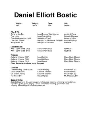 Daniel Elliott Bostic
      Height:!       !       Weight:!       !      Eyes:!!        !       Hair:
      5’11”! !       !       130lbs!!       !      Blue! !        !       Blonde


Film & TV:
Gone for the Day ! !          !      Lead/Treavor Washbourne!!             JuntoInk Films
True Love! !       !          !      Lead/Grandfather! !     !             Kenneth Knowles
From Darkness Into Light!     !      Supporting/Thief! !     !             LampLight Pro
Little Red Wagon! !           !      Background/Hurricane Refugee!         David Anspaugh
Army Wives S1!     !          !      Background/Student!     !             LifeTime

Commercials:
Why I Don’t Text & Drive! !          Spokesman / Lead! !           !       WTAT 24
Why I Don’t Text & drive! !          Spokesman / Lead! !           !       WCSC 5

Theatre:
Judgment House 2007!     !     Lead/Derrick! !              !      !       Chas. Bapt. Church
Judgment House 2009!     !     Lead/Matthew!                !      !       Chas. Bapt. Church
Judgment House 2010!     !     Lead/Jason! !                !      !       Chas. Bapt. Church
Other Projects Available Upon Request

Training:
Theatre Acting (2006-2008)!          Susan Murphy!          !      !       Charleston, SC
Movie Production! !      !           Kenneth Knowles!       !      !       Charleston,SC
On Screen Acting ! !     !           Kenneth Knowles!       !      !       Charleston, SC
Tae-Kwon-Do!       !     !           Costal Karate!         !      !       Mt. Pleasant, SC

Special Skills:
Black belt (tae kwon do), valid passport, motorcycles, firearms, swimming, licensed driver,
equestrian, guitar, piano, singing – tenor, comfortable traveling, government aide
Modeling & Print Projects Available On Request
 