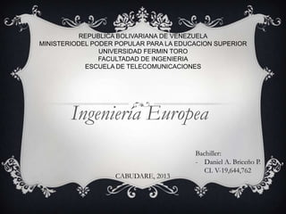 REPUBLICA BOLIVARIANA DE VENEZUELA
MINISTERIODEL PODER POPULAR PARA LA EDUCACION SUPERIOR
UNIVERSIDAD FERMIN TORO
FACULTADAD DE INGENIERIA
ESCUELA DE TELECOMUNICACIONES

Ingeniería Europea
CABUDARE, 2013

Bachiller:
- Daniel A. Briceño P.
CI. V-19,644,762

 