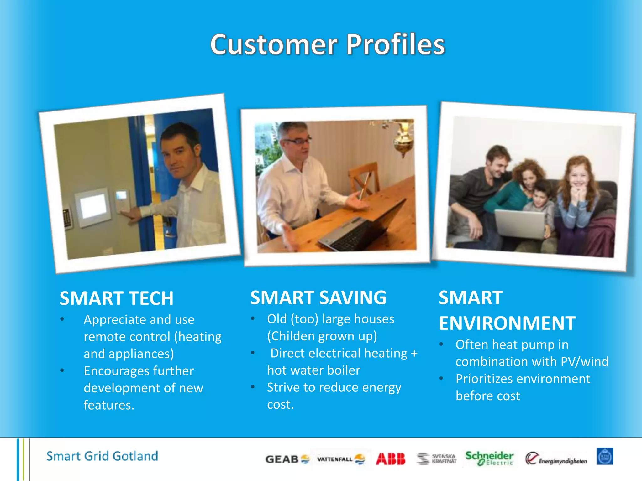 SMART TECH
• Appreciate and use
remote control (heating
and appliances)
• Encourages further
development of new
features.
SMART SAVING
• Old (too) large houses
(Childen grown up)
• Direct electrical heating +
hot water boiler
• Strive to reduce energy
cost.
SMART
ENVIRONMENT
• Often heat pump in
combination with PV/wind
• Prioritizes environment
before cost
 