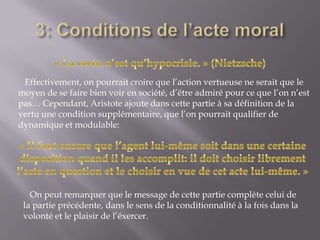 3: Conditions de l’acte moral« La vertu n’est qu’hypocrisie. » (Nietzsche)   Effectivement, on pourrait croire que l’action vertueuse ne serait que le moyen de se faire bien voir en société, d’être admiré pour ce que l’on n’est pas… Cependant, Aristote ajoute dans cette partie à sa définition de la vertu une condition supplémentaire, que l’on pourrait qualifier de dynamique et modulable:« Il faut encore que l’agent lui-même soit dans une certaine disposition quand il les accomplit: il doit choisir librement l’acte en question et le choisir en vue de cet acte lui-même. »   On peut remarquer que le message de cette partie complète celui de la partie précédente, dans le sens de la conditionnalité à la fois dans la volonté et le plaisir de l’éxercer.