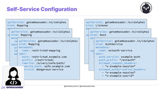 @danielbryantuk | @ambassadorlabs
apiVersion: getambassador.io/v3alpha1
kind: Mapping
metadata:
name: quote-mapping
spec:
prefix: /quote/
service: quote
apiVersion: getambassador.io/v3alpha1
kind: Mapping
metadata:
name: quote2-mapping
spec:
prefix: /quote/
service: fancy-quote
weight: 10
apiVersion: getambassador.io/v3alpha1
kind: Mapping
metadata:
name: restricted-mapping
spec:
host: restricted.example.com
prefix: /restricted/
rewrite: /a/very/safe/path/
rewrite_host: safe.example.com
service: dangerous-service
apiVersion: getambassador.io/v3alpha1
kind: Listener
metadata:
name: listener-8443
spec:
hostname: www.example.com
tlsSecret:
name: example-cert
securityModel: XFP
hostBinding:
selector:
matchLabels:
my-listener: example
apiVersion: getambassador.io/v3alpha1
kind: Host
metadata:
name: example-host
labels:
my-listener: example
spec:
hostname: “www.example.com”
tlsSecret:
name: example-cert
apiVersion: getambassador.io/v3alpha1
kind: AuthService
metadata:
name: extauth-service
spec:
auth_service: example-auth
path_prefix: “/extauth”
allowed_request_headers:
- “x-example-session”
allowed_authorization_headers:
- “x-example-session”
- “x-example-userid”
Self-Service Configuration
 