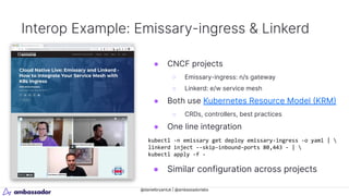 @danielbryantuk | @ambassadorlabs
Interop Example: Emissary-ingress & Linkerd
kubectl -n emissary get deploy emissary-ingress -o yaml | 
linkerd inject --skip-inbound-ports 80,443 - | 
kubectl apply -f -
● CNCF projects
○ Emissary-ingress: n/s gateway
○ Linkerd: e/w service mesh
● Both use Kubernetes Resource Model (KRM)
○ CRDs, controllers, best practices
● One line integration
● Similar configuration across projects
 