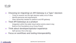@danielbryantuk | @ambassadorlabs
tl;dr
● Choosing (or migrating) an API Gateway is a Type 1 decision
○ Tricky to reverse: but the right decision adds a lot of value
○ Identify personas and requirements
○ Clear ownership needed for platform and API gateway
● Treat API Gateways as a product
○ Integration within the wider cloud native comms stack is key
○ Build on firm foundations (e.g. Envoy Proxy!)
● Think about developer/operator experience
○ Self-service: this is the way
● Focus on workflows and tooling interoperability
 