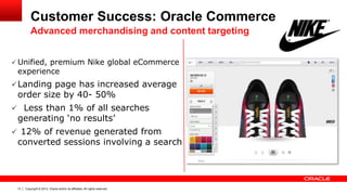 Copyright © 2012, Oracle and/or its affiliates. All rights reserved.13
Customer Success: Oracle Commerce
 Unified, premium Nike global eCommerce
experience
Landing page has increased average
order size by 40- 50%
 Less than 1% of all searches
generating ‘no results’
 12% of revenue generated from
converted sessions involving a search
Advanced merchandising and content targeting
 