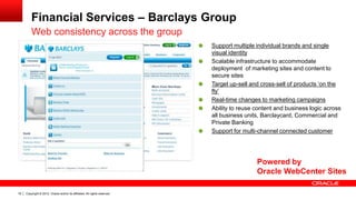 Copyright © 2012, Oracle and/or its affiliates. All rights reserved.19
Financial Services – Barclays Group
Web consistency across the group
Support multiple individual brands and single
visual identity
Scalable infrastructure to accommodate
deployment of marketing sites and content to
secure sites
Target up-sell and cross-sell of products ‘on the
fly’
Real-time changes to marketing campaigns
Ability to reuse content and business logic across
all business units, Barclaycard, Commercial and
Private Banking
Support for multi-channel connected customer
Powered by
Oracle WebCenter Sites
 