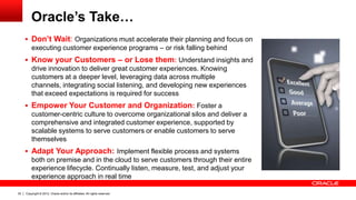 Copyright © 2012, Oracle and/or its affiliates. All rights reserved.32
Oracle’s Take…
 Don’t Wait: Organizations must accelerate their planning and focus on
executing customer experience programs – or risk falling behind
 Know your Customers – or Lose them: Understand insights and
drive innovation to deliver great customer experiences. Knowing
customers at a deeper level, leveraging data across multiple
channels, integrating social listening, and developing new experiences
that exceed expectations is required for success
 Empower Your Customer and Organization: Foster a
customer-centric culture to overcome organizational silos and deliver a
comprehensive and integrated customer experience, supported by
scalable systems to serve customers or enable customers to serve
themselves
 Adapt Your Approach: Implement flexible process and systems
both on premise and in the cloud to serve customers through their entire
experience lifecycle. Continually listen, measure, test, and adjust your
experience approach in real time
 