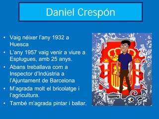 Daniel Crespón

• Vaig néixer l’any 1932 a
  Huesca
• L’any 1957 vaig venir a viure a
  Esplugues, amb 25 anys.
• Abans treballava com a
  Inspector d’Indústria a
  l’Ajuntament de Barcelona
• M’agrada molt el bricolatge i
  l’agricultura.
• També m’agrada pintar i ballar.
 