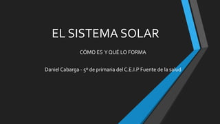 EL SISTEMA SOLAR
CÓMO ES Y QUÉ LO FORMA
Daniel Cabarga - 5º de primaria del C.E.I.P Fuente de la salud
 
